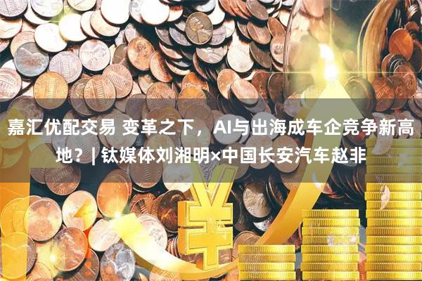 嘉汇优配交易 变革之下，AI与出海成车企竞争新高地？| 钛媒体刘湘明×中国长安汽车赵非