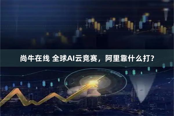 尚牛在线 全球AI云竞赛，阿里靠什么打？