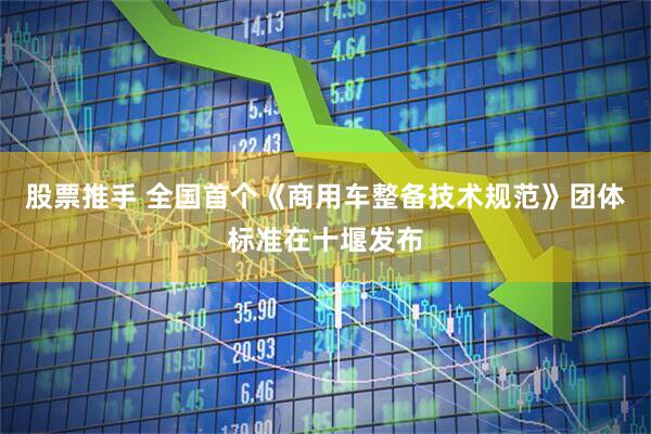 股票推手 全国首个《商用车整备技术规范》团体标准在十堰发布
