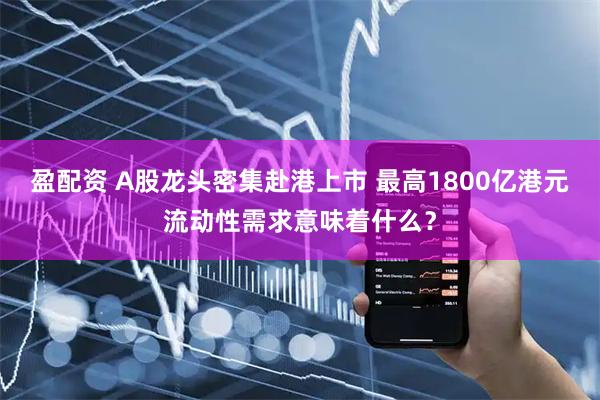 盈配资 A股龙头密集赴港上市 最高1800亿港元流动性需求意味着什么？