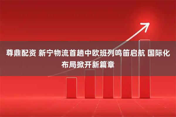尊鼎配资 新宁物流首趟中欧班列鸣笛启航 国际化布局掀开新篇章