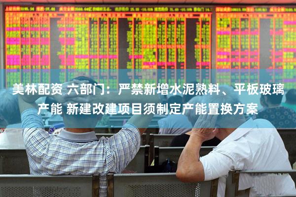 美林配资 六部门：严禁新增水泥熟料、平板玻璃产能 新建改建项目须制定产能置换方案