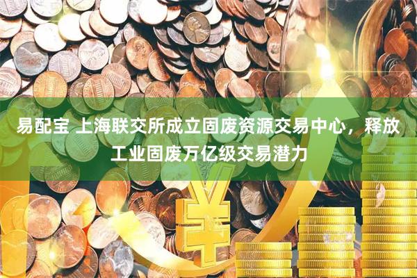 易配宝 上海联交所成立固废资源交易中心，释放工业固废万亿级交易潜力