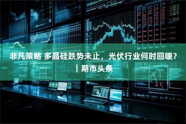非凡策略 多晶硅跌势未止，光伏行业何时回暖？｜期市头条