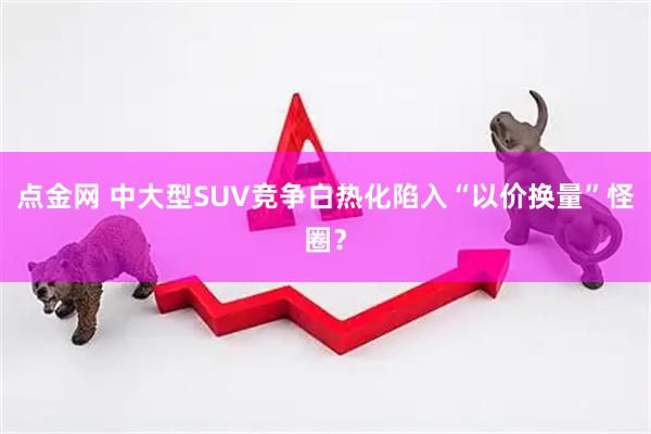 点金网 中大型SUV竞争白热化　陷入“以价换量”怪圈？