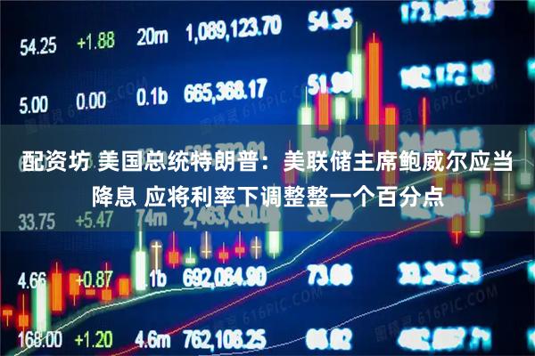 配资坊 美国总统特朗普：美联储主席鲍威尔应当降息 应将利率下调整整一个百分点