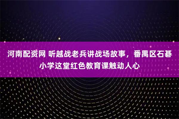 河南配资网 听越战老兵讲战场故事，番禺区石碁小学这堂红色教育课触动人心