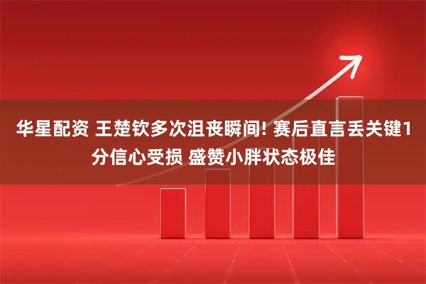 华星配资 王楚钦多次沮丧瞬间! 赛后直言丢关键1分信心受损 盛赞小胖状态极佳