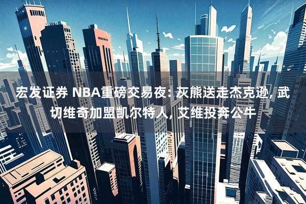 宏发证券 NBA重磅交易夜: 灰熊送走杰克逊, 武切维奇加盟凯尔特人, 艾维投奔公牛