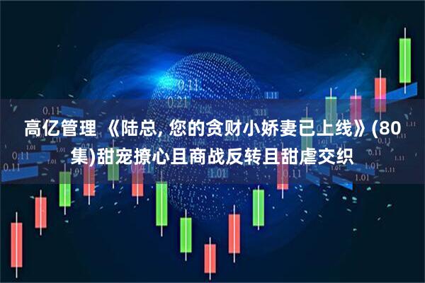 高亿管理 《陆总, 您的贪财小娇妻已上线》(80集)甜宠撩心且商战反转且甜虐交织