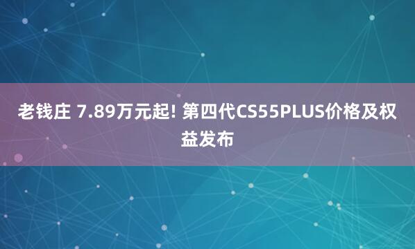 老钱庄 7.89万元起! 第四代CS55PLUS价格及权益发布