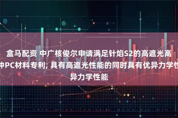 盒马配资 中广核俊尔申请满足针焰S2的高遮光高抗冲PC材料专利, 具有高遮光性能的同时具有优异力学性能