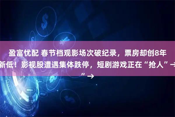 盈富忧配 春节档观影场次破纪录，票房却创8年新低！影视股遭遇集体跌停，短剧游戏正在“抢人”→