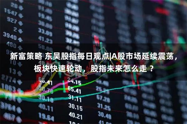 新富策略 东吴股指每日观点|A股市场延续震荡,板块快速轮动,股指未来怎么走 ?