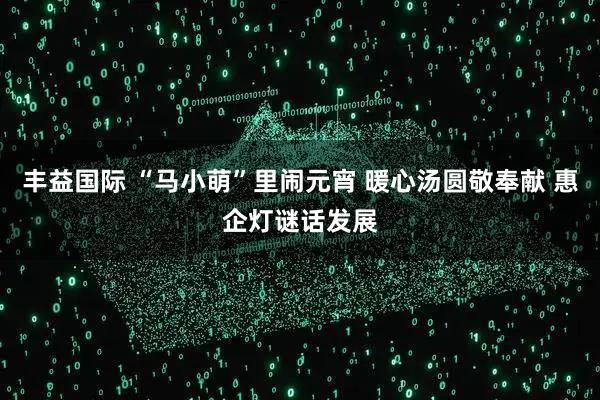 丰益国际 “马小萌”里闹元宵 暖心汤圆敬奉献 惠企灯谜话发展