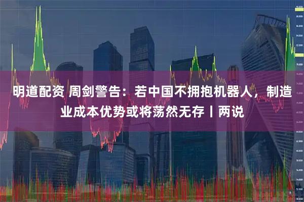 明道配资 周剑警告：若中国不拥抱机器人，制造业成本优势或将荡然无存丨两说