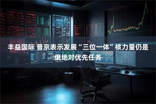 丰益国际 普京表示发展“三位一体”核力量仍是俄绝对优先任务