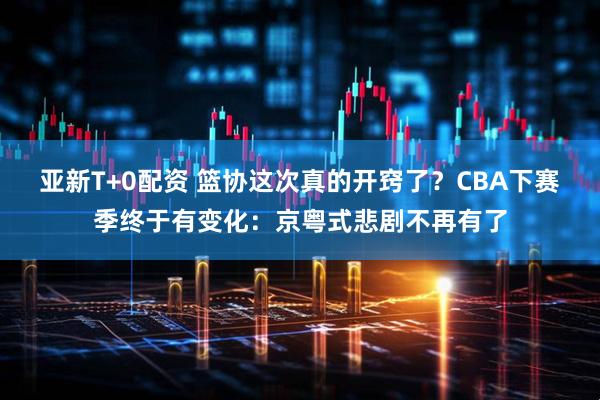 亚新T+0配资 篮协这次真的开窍了？CBA下赛季终于有变化：京粤式悲剧不再有了
